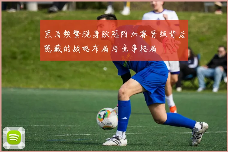黑马频繁现身欧冠附加赛晋级背后隐藏的战略布局与竞争格局